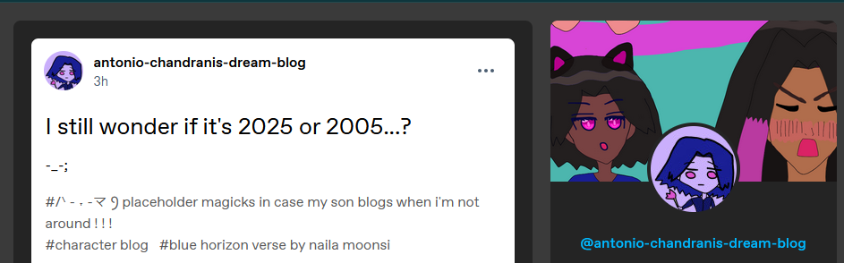 The side images are chibi catboy Antonio and the guy passionate about chibi catboy Antonio, Alejandro Altaha, as the header, then Antonio's emo icon where he's staring at a flower. This is Antonio Chandrani-Rivera's Secret Blog.
antonio-chandranis-dream-blog
3h
I still wonder if it's 2025 or 2005...?
-_-;
Tumblr tags: #/ᐠ - ˕ -マ Ⳋ placeholder magicks in case my son blogs when i'm not around ! ! ! #character blog #blue horizon verse by naila moonsi